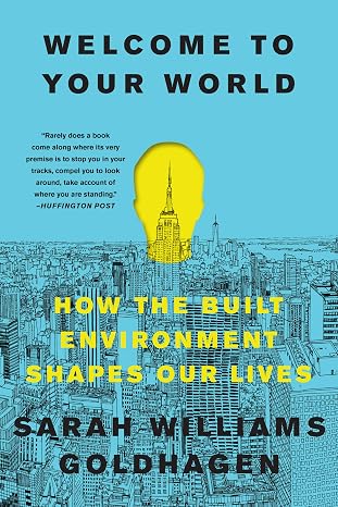 Welcome to Your World: How the Built Environment Shapes Our Lives The Architecture Critic's Illustrated Guide to Psychology, Design, and Human Well-Being